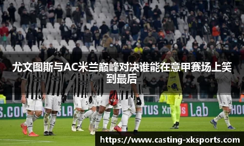 尤文图斯与AC米兰巅峰对决谁能在意甲赛场上笑到最后